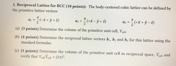 Reciprocal Lattice for BCC (10 points): The body-centered cubic lattice can be defined by 
the primitive lattice vectors
a_1= a/2 (-hat x+hat y+hat z) a_2= a/2 (+hat x-hat y+hat z) a_3= a/2 (+hat x+hat y-hat z)
(a) (3 points) Determine the volume of the primitive unit cell, V_cell. 
(b) (4 points) Determine the reciprocal lattice vectors b_1, b_2 and b_3 for this lattice using the 
standard formulas. 
(c) (3 points) Determine the volume of the primitive unit cell in reciprocal space, overline V_cell and 
verify that V_celloverline V_cell=(2π )^3.