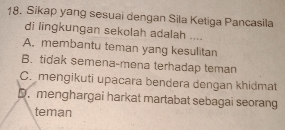 Sikap yang sesuai dengan Sila Ketiga Pancasila
di lingkungan sekolah adalah ....
A. membantu teman yang kesulitan
B. tidak semena-mena terhadap teman
C. mengikuti upacara bendera dengan khidmat
D. menghargai harkat martabat sebagai seorang
teman