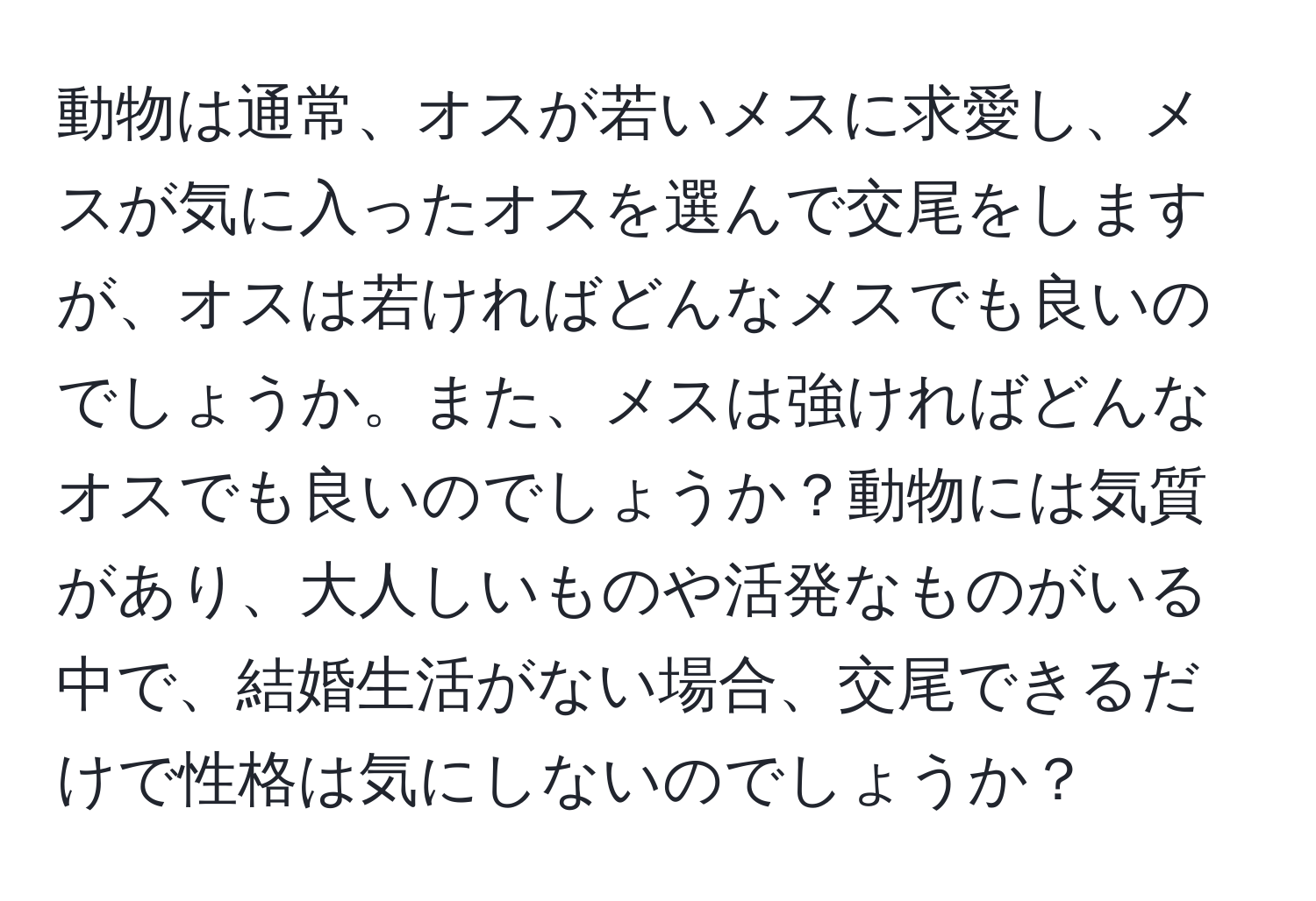 動物は通常、オスが若いメスに求愛し、メスが気に入ったオスを選んで交尾をしますが、オスは若ければどんなメスでも良いのでしょうか。また、メスは強ければどんなオスでも良いのでしょうか？動物には気質があり、大人しいものや活発なものがいる中で、結婚生活がない場合、交尾できるだけで性格は気にしないのでしょうか？