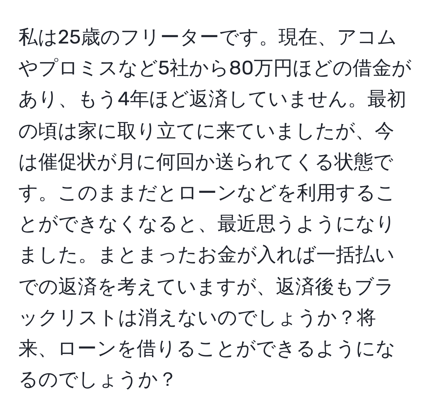 私は25歳のフリーターです。現在、アコムやプロミスなど5社から80万円ほどの借金があり、もう4年ほど返済していません。最初の頃は家に取り立てに来ていましたが、今は催促状が月に何回か送られてくる状態です。このままだとローンなどを利用することができなくなると、最近思うようになりました。まとまったお金が入れば一括払いでの返済を考えていますが、返済後もブラックリストは消えないのでしょうか？将来、ローンを借りることができるようになるのでしょうか？