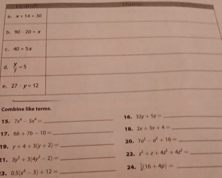 Situation
c
d
_
e
Combine like terms.
15. 7x^4-5x^4= _16. 32y+5y= _
_
18. 2x+3x+4= _
17. 6b+7b-10=
20. 7a^2-a^2+16= _
19. y+4+3(y+2)=
_
22. z^2+z+4z^3+4z^2= _
21. 3y^2+3(4y^2-2)= _
_
24.  1/4 (16+4p)= _
3. 0.5(x^4-3)+12=