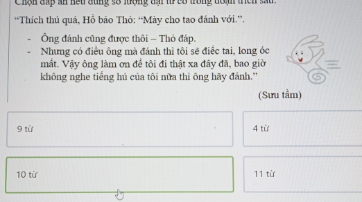 Chộn đấp an hếu đùng số lưrợng đại từ có trong đoạn triìch sau . 
“Thích thú quá, Hồ bảo Thỏ: “Mày cho tao đánh với.”. 
Ông đánh cũng được thôi - Thỏ đáp. 
Nhưng có điều ông mà đánh thì tôi sẽ điểc tai, long óc 
mất. Vậy ông làm ơn đề tôi đi thật xa đây đã, bao giờ 
không nghe tiếng hú của tôi nữa thì ông hãy đánh.” 
(Sưu tầm) 
9 từ 4 từ 
10 từ 11 từ