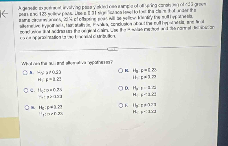 A genetic experiment involving peas yielded one sample of offspring consisting of 436 green
1← peas and 123 yellow peas. Use a 0.01 significance level to test the claim that under the
same circumstances, 23% of offspring peas will be yellow. Identify the null hypothesis,
alternative hypothesis, test statistic, P -value, conclusion about the null hypothesis, and final
conclusion that addresses the original claim. Use the P -value method and the normal distribution
as an approximation to the binomial distribution.
What are the null and alternative hypotheses?
A. H_0:p!= 0.23
B. H_0:p=0.23
H_1:p=0.23
H_1:p!= 0.23
C. H_0:p=0.23
D. H_0:p=0.23
H_1:p>0.23
H_1:p<0.23
E. H_0:p!= 0.23
F. H_0:p!= 0.23
H_1:p>0.23
H_1:p<0.23