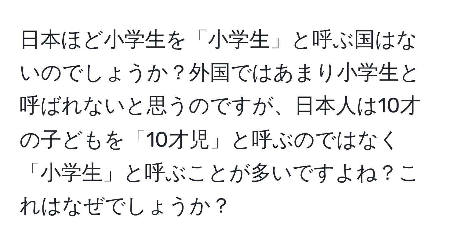 日本ほど小学生を「小学生」と呼ぶ国はないのでしょうか？外国ではあまり小学生と呼ばれないと思うのですが、日本人は10才の子どもを「10才児」と呼ぶのではなく「小学生」と呼ぶことが多いですよね？これはなぜでしょうか？