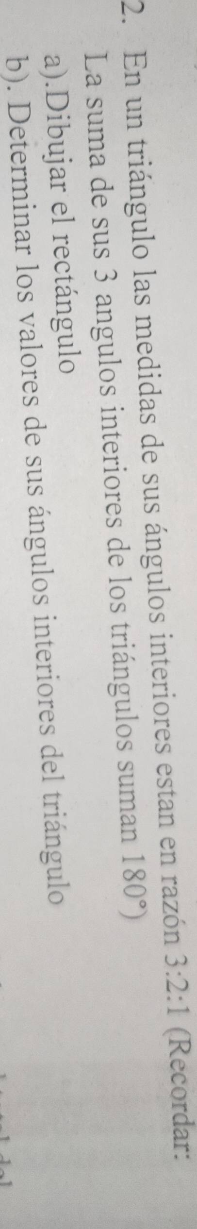 En un triángulo las medidas de sus ángulos interiores estan en razón 3:2:1 (Recordar: 
La suma de sus 3 angulos interiores de los triángulos suman 180°)
a).Dibujar el rectángulo 
b). Determinar los valores de sus ángulos interiores del triángulo