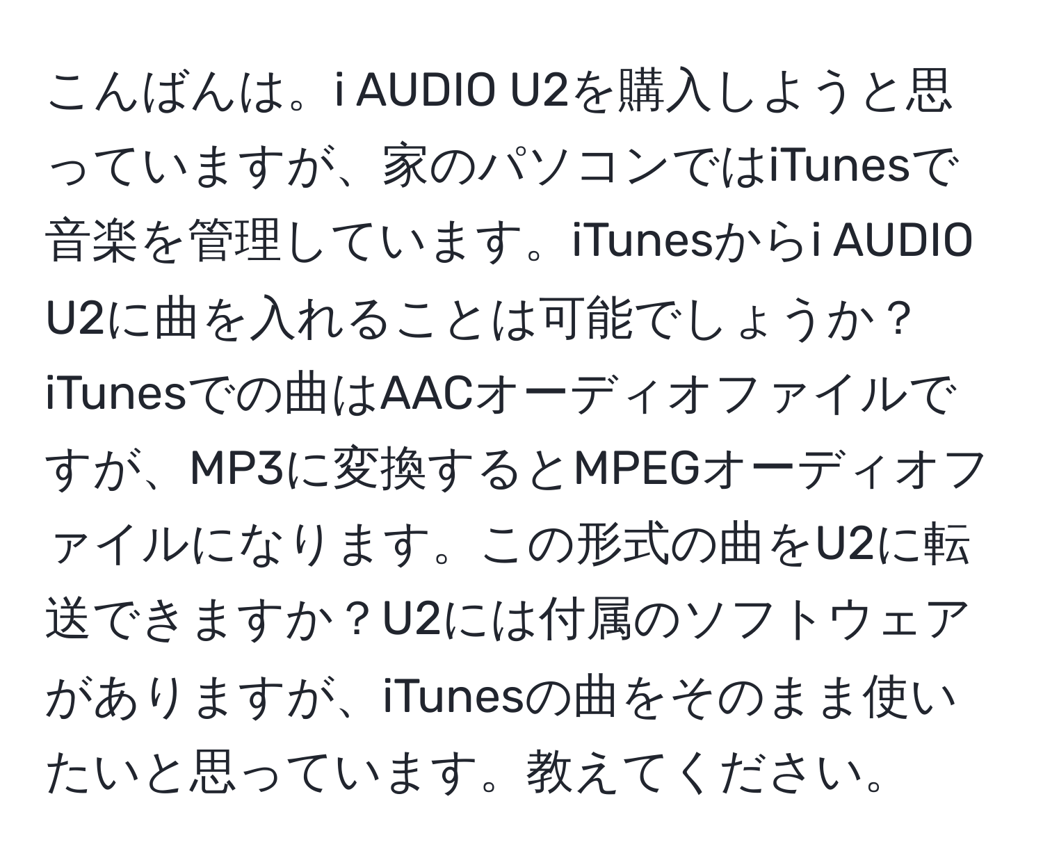 こんばんは。i AUDIO U2を購入しようと思っていますが、家のパソコンではiTunesで音楽を管理しています。iTunesからi AUDIO U2に曲を入れることは可能でしょうか？iTunesでの曲はAACオーディオファイルですが、MP3に変換するとMPEGオーディオファイルになります。この形式の曲をU2に転送できますか？U2には付属のソフトウェアがありますが、iTunesの曲をそのまま使いたいと思っています。教えてください。