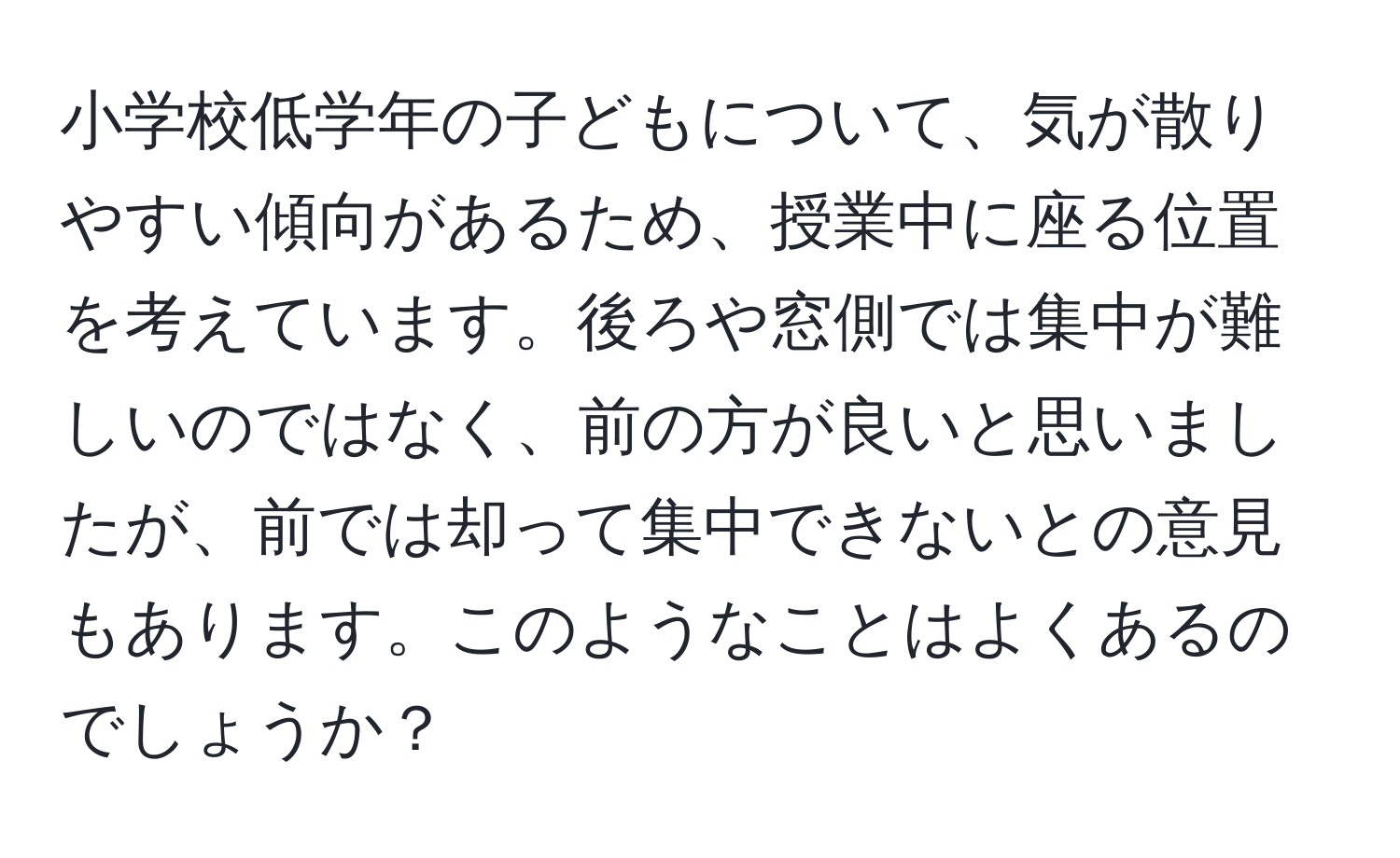 小学校低学年の子どもについて、気が散りやすい傾向があるため、授業中に座る位置を考えています。後ろや窓側では集中が難しいのではなく、前の方が良いと思いましたが、前では却って集中できないとの意見もあります。このようなことはよくあるのでしょうか？