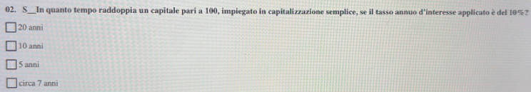 S__In quanto tempo raddoppia un capitale pari a 100, impiegato in capitalizzazione semplice, se il tasso annuo d'interesse applicato è del 10%?
20 anni
10 anni
5 anni
circa 7 anni