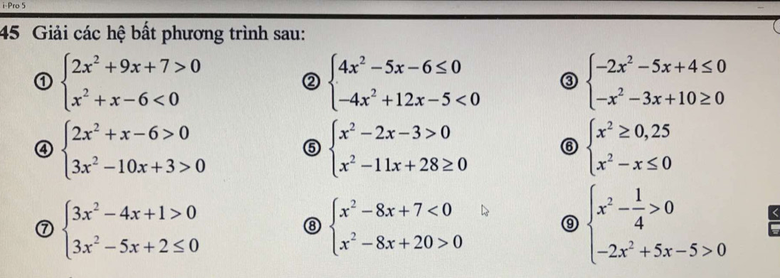 i-Pro 5 
45 Giải các hệ bất phương trình sau: 
① beginarrayl 2x^2+9x+7>0 x^2+x-6<0endarray.
② beginarrayl 4x^2-5x-6≤ 0 -4x^2+12x-5<0endarray.
③ beginarrayl -2x^2-5x+4≤ 0 -x^2-3x+10≥ 0endarray.
④ beginarrayl 2x^2+x-6>0 3x^2-10x+3>0endarray.
⑤ beginarrayl x^2-2x-3>0 x^2-11x+28≥ 0endarray.
⑥ beginarrayl x^2≥ 0,25 x^2-x≤ 0endarray.
⑦ beginarrayl 3x^2-4x+1>0 3x^2-5x+2≤ 0endarray.
⑧ beginarrayl x^2-8x+7<0 x^2-8x+20>0endarray.
⑨ beginarrayl x^2- 1/4 >0 -2x^2+5x-5>0endarray.