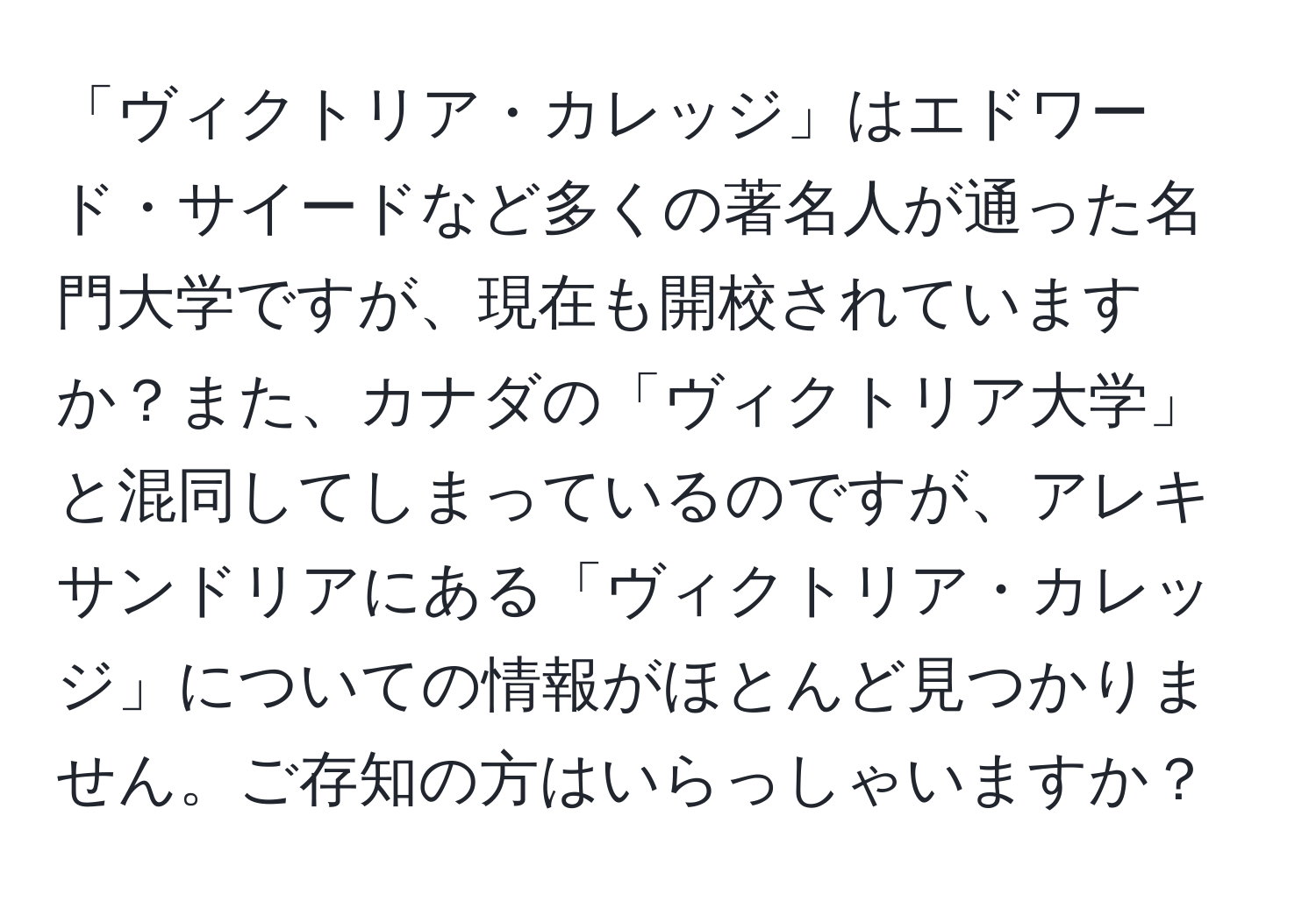 「ヴィクトリア・カレッジ」はエドワード・サイードなど多くの著名人が通った名門大学ですが、現在も開校されていますか？また、カナダの「ヴィクトリア大学」と混同してしまっているのですが、アレキサンドリアにある「ヴィクトリア・カレッジ」についての情報がほとんど見つかりません。ご存知の方はいらっしゃいますか？