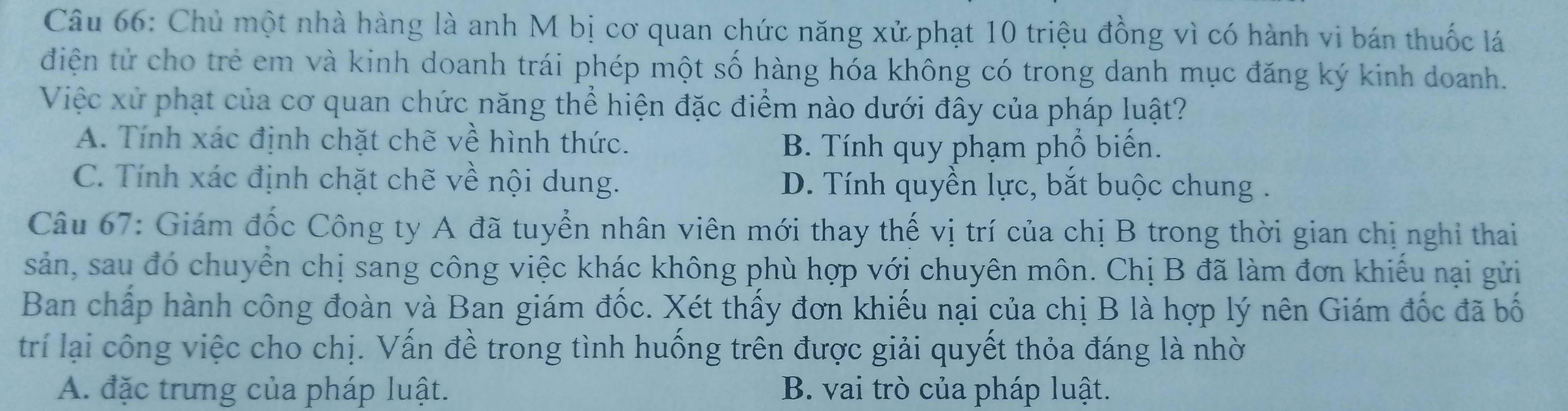 Chủ một nhà hàng là anh M bị cơ quan chức năng xử phạt 10 triệu đồng vì có hành vi bán thuốc lá
điện tử cho trẻ em và kinh doanh trái phép một số hàng hóa không có trong danh mục đăng ký kinh doanh.
Việc xử phạt của cơ quan chức năng thể hiện đặc điểm nào dưới đây của pháp luật?
A. Tính xác định chặt chẽ về hình thức.
B. Tính quy phạm phổ biến.
C. Tính xác định chặt chẽ về nội dung. D. Tính quyền lực, bắt buộc chung .
Câu 67: Giám đốc Công ty A đã tuyển nhân viên mới thay thế vị trí của chị B trong thời gian chị nghỉ thai
sản, sau đó chuyển chị sang công việc khác không phù hợp với chuyên môn. Chị B đã làm đơn khiếu nại gửi
Ban chấp hành công đoàn và Ban giám đốc. Xét thấy đơn khiếu nại của chị B là hợp lý nên Giám đốc đã bố
trí lại công việc cho chị. Vấn đề trong tình huống trên được giải quyết thỏa đáng là nhờ
A. đặc trưng của pháp luật. B. vai trò của pháp luật.