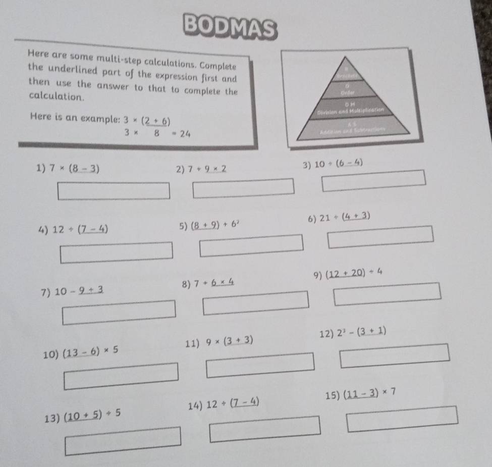 BODMAS 
Here are some multi-step calculations. Complete 
the underlined part of the expression first and 
then use the answer to that to complete the 
calculation. 
Here is an example: 3* (_ 2+6)
3* 8=24
1) 7* (8-3) 2) 7+9* 2
3) 10/ (6-4)
^circ  □  
4) 12/ (_ 7-4)
5) (8+9)+6^2
6) 21/ (4+3)
9) (12+20)/ 4
7) 10-_ 9+3 8) 7+_ 6* 4
12) 
11) 9* (3+3) 2^3-(3+1)
10) (13-6)* 5
15) (11-3)* 7
14) 
13) (10+5)/ 5 12/ (_ 7-4)