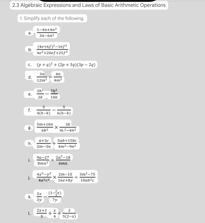 2.3 Algebraic Expressions and Laws of Basic Arithmetic Operations 
1. Simplify each of the following. 
a.  (1-4n+4n^2)/3n-6n^2 
b. frac (4e+6f)^2-16f^24e^2+20ef+25f^2
C. (p+q)^2+(2p+3q)(3p-2q)
d.  3n/12m^2 - 4n/4m^2 
e.  3h^2/2k - 7h^2/10k 
f.  3/4(h-k) - 5/6(h-k) 
g.  (5m+10n)/6k^2 *  3k/m^2-4n^2 
h.  (a+3c)/2m-3n /  (5ab+15bc)/4m^2-9n^2 
i.  (9a-27)/8mn^2 /  (2a^2-18)/6mn 
j.  (4x^2-y^2)/4a^2c^2 *  (2m-10)/16x+8y /  (3m^2-75)/10ab^2c 
k.  5x/3y -frac (1- 2/3 x)7y
1.  (2x+3)/5 + x/4 /  2/5(2-x) 