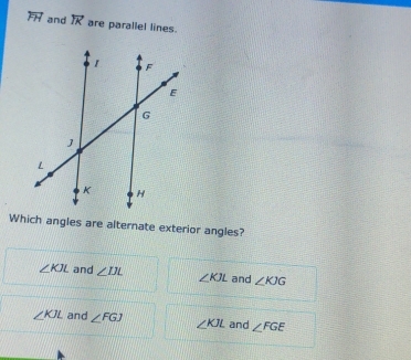 overleftrightarrow FH and overleftrightarrow IK are parallel lines.
Which angles are alternate exterior angles?
∠ KJL and ∠ IJL ∠ KJL and ∠ KJG
∠ KJL and ∠ FGJ ∠ KJL and ∠ FGE