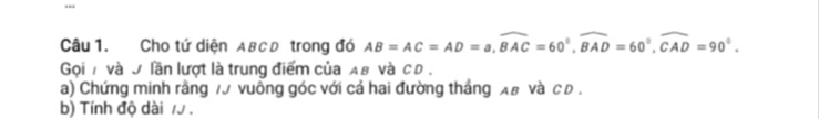 Cho tứ diện ABCD trong đó AB=AC=AD=a, widehat BAC=60°, widehat BAD=60°, widehat CAD=90°. 
Gọi 7 và 9 lần lượt là trung điểm của Aв và сD . 
a) Chứng minh rằng 70 vuồng góc với cả hai đường thắng λ# νà с D. 
b) Tính độ dài 7.