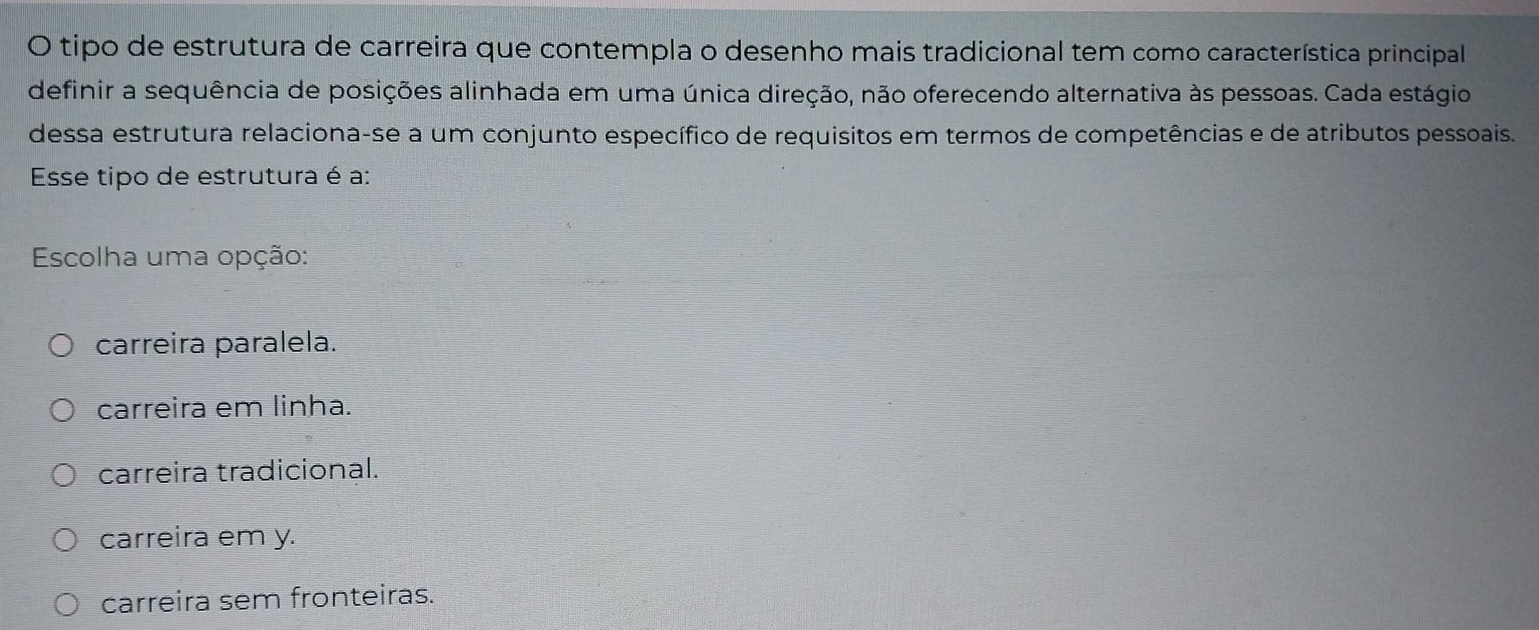 tipo de estrutura de carreira que contempla o desenho mais tradicional tem como característica principal
definir a sequência de posições alinhada em uma única direção, não oferecendo alternativa às pessoas. Cada estágio
dessa estrutura relaciona-se a um conjunto específico de requisitos em termos de competências e de atributos pessoais.
Esse tipo de estrutura é a:
Escolha uma opção:
carreira paralela.
carreira em linha.
carreira tradicional.
carreira em y.
carreira sem fronteiras.