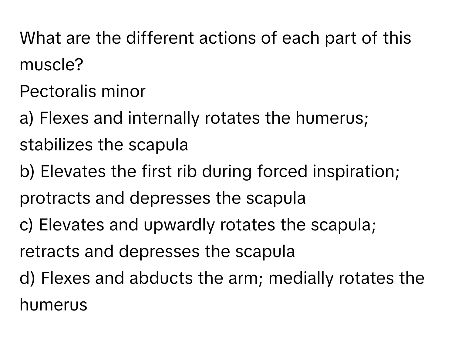 What are the different actions of each part of this muscle?

Pectoralis minor 
a) Flexes and internally rotates the humerus; stabilizes the scapula 
b) Elevates the first rib during forced inspiration; protracts and depresses the scapula 
c) Elevates and upwardly rotates the scapula; retracts and depresses the scapula 
d) Flexes and abducts the arm; medially rotates the humerus