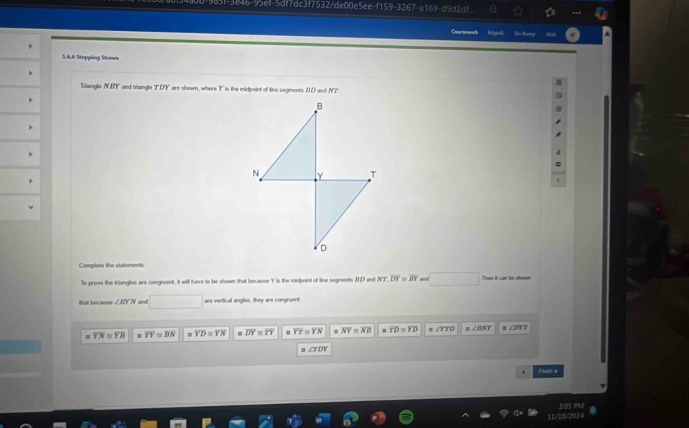 46-95ef-5df7dc3f7532/de00e5ee-f159-3267-a169-d9d2df 6 
Courseaud Esthgned. 
5.6.6 Stepping Stones 
Triangle NBY and triangle TDY are shown, where Y is the midpoint of line segments BD and NT
Complete the statements 
To prove the triangles are congruent, it will have to be shown that because Y is the midpoint of line segments B. D and NT DY overline BY and x_1+x_2= □ /□  
that because ∠ BYN and^ are vertical angles, they are congruent. 
= overline YN≌ overline YB overline TY≌ overline BN = overline YD≌ overline YN = overline DY≌ overline TY overline YT≌ overline YN # overline NY≌ overline NB =overline TD≌ overline YD ∠ YTD ∠ BNY ∠ DTT
=∠ TDY