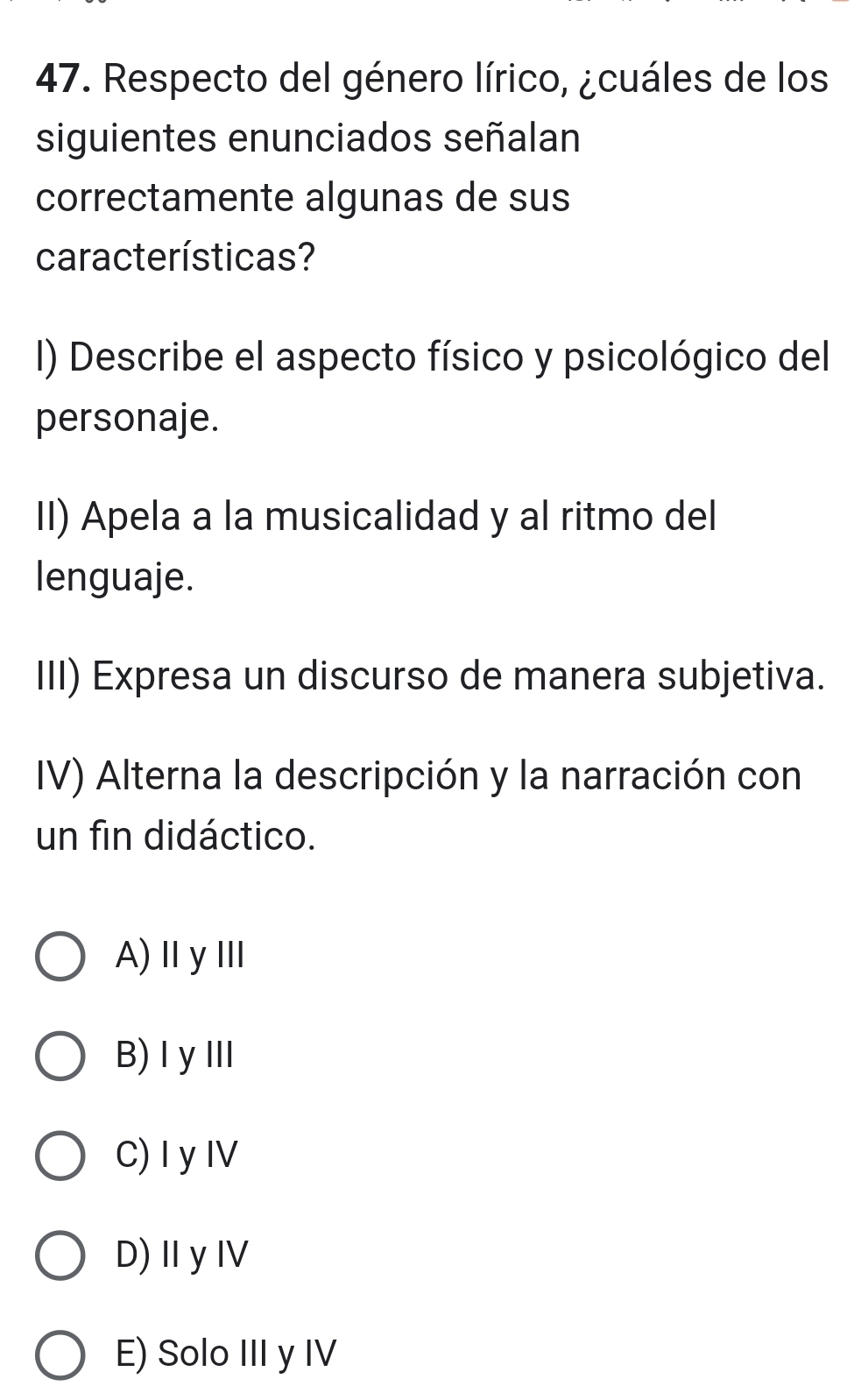 Respecto del género lírico, ¿cuáles de los
siguientes enunciados señalan
correctamente algunas de sus
características?
I) Describe el aspecto físico y psicológico del
personaje.
II) Apela a la musicalidad y al ritmo del
lenguaje.
III) Expresa un discurso de manera subjetiva.
IV) Alterna la descripción y la narración con
un fin didáctico.
A)ⅡyⅢ
B) IyⅢI
C) Iy IV
D)ⅡyⅣ
E) Solo III y IV