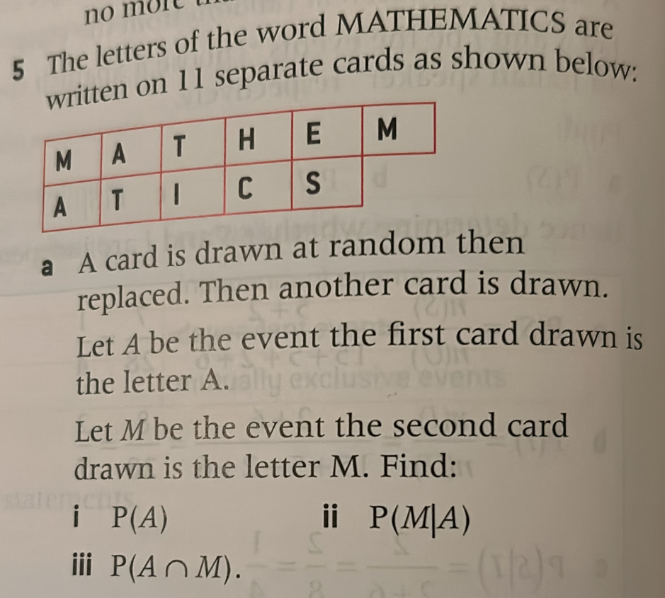 no môr 
5 The letters of the word MATHEMATICS are 
tten on 11 separate cards as shown below: 
a A card is drawn at random then 
replaced. Then another card is drawn. 
Let A be the event the first card drawn is 
the letter A. 
Let M be the event the second card 
drawn is the letter M. Find: 
i P(A)
i P(M|A)
iii P(A∩ M).