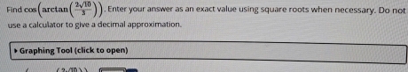 Find cos (arctan ( 2sqrt(10)/3 )). Enter your answer as an exact value using square roots when necessary. Do not 
use a calculator to give a decimal approximation. 
* Graphing Tool (click to open)