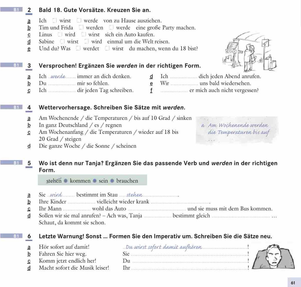 B1 2 Bald 18. Gute Vorsätze. Kreuzen Sie an.
a Ich wirst werde von zu Hause ausziehen.
b Tim und Frida werden  werde eine große Party machen.
C Linus wird wirst sich ein Auto kaufen.
d Sabine □ wirst wird einmal um die Welt reisen.
e Und du? Was werdet wirst du machen, wenn du 18 bist?
B1 3 Versprochen! Ergänzen Sie werden in der richtigen Form.
a Ich .werde._ immer an dich denken. d Ich _dich jeden Abend anrufen.
b Du _mir so fehlen. e Wir _uns bald wiedersehen.
c Ich _dir jeden Tag schreiben. f _er mich auch nicht vergessen?
B1 4 Wettervorhersage. Schreiben Sie Sätze mit werden.
a Am Wochenende / die Temperaturen / bis auf 10 Grad / sinken
b In ganz Deutschland / es / regnen a Am Wochenende werden
C Am Wochenanfang / die Temperaturen / wieder auf 18 bis die Temperaturen bis auf
20 Grad / steigen
d Die ganze Woche / die Sonne / scheinen
B1 5 Wo ist denn nur Tanja? Ergänzen Sie das passende Verb und werden in der richtigen
Form.
stehen kommen sein brauchen
Sie w bestimmt im Stau
 Ihre Kinder _vielleicht wieder krank_
c Ihr Mann _wohl das Auto _und sie muss mit dem Bus kommen.
dé Sollen wir sie mal anrufen? - Ach was, Tanja _bestimmt gleich_
Schaut, da kommt sie schon.
B 6 Letzte Warnung! Sonst ... Formen Sie den Imperativ um. Schreiben Sie die Sätze neu.
a Hör sofort auf damit!  Du wirst sofort dam__
bì Fahren Sie hier weg. Sie_
c Komm jetzt endlich her! Du_
d Macht sofort die Musik leiser! Ihr_
61