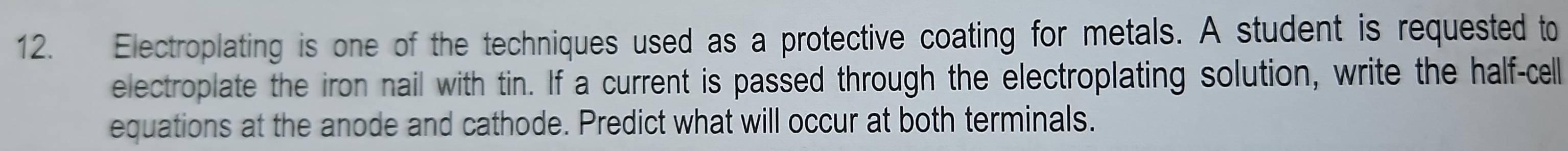 Electroplating is one of the techniques used as a protective coating for metals. A student is requested to 
electroplate the iron nail with tin. If a current is passed through the electroplating solution, write the half-cell 
equations at the anode and cathode. Predict what will occur at both terminals.