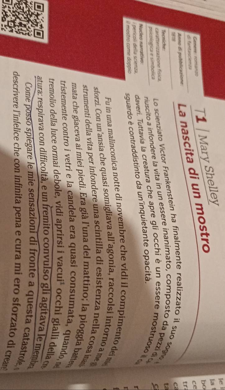 Genere: romanzo T1 | Mary Shelley 
le i 
la 
Anno di pubblicazione: La nascita di un mostro 
bo 
ce 
di fantascienza 
t 
1818 
ca 
Tecniche: 
caratterizzazione física, Lo scienziato Victor Frankenstein ha finalmente realizzato il suo sogro 
psicologica e simbolica riuscito a infondere la vita in un essere inanimato, composto da pezzí dio ta 
C 
Nucleo narrativo: 
i pericoli della scienza, daveri. Tuttavia la creatura che apre gli occhiè un essere mostruoso l 
il mostro come doppio sguardo è contraddistinto da un’inquietante opacità. 
r 
Fu in una malinconica notte di novembre che vidi il compimento dei m 
sforzi. Con un’ansia che quasi somigliava all’agonia, raccolsi intorno a me 
strumenti della vita per infondere una scintilla di esistenza nella cosa inan 
mata che giaceva ai miei piedi. Era già l’una del mattino; la pioggia batte 
tristemente contro i vetri e la candela era quasi consumata, quando, n 
tremolio della luce ormai debole, vidi aprirsi i vacuił occhi gialli della c 
I 
atura: respirava con difficoltà, e un fremito convulso gli agitava le membra 
Come posso spíegare le mie sensazioni di fronte a questa catastrofe, 
descrivere l’infelice che con infinita pena e cura mi ero sforzato di creare?