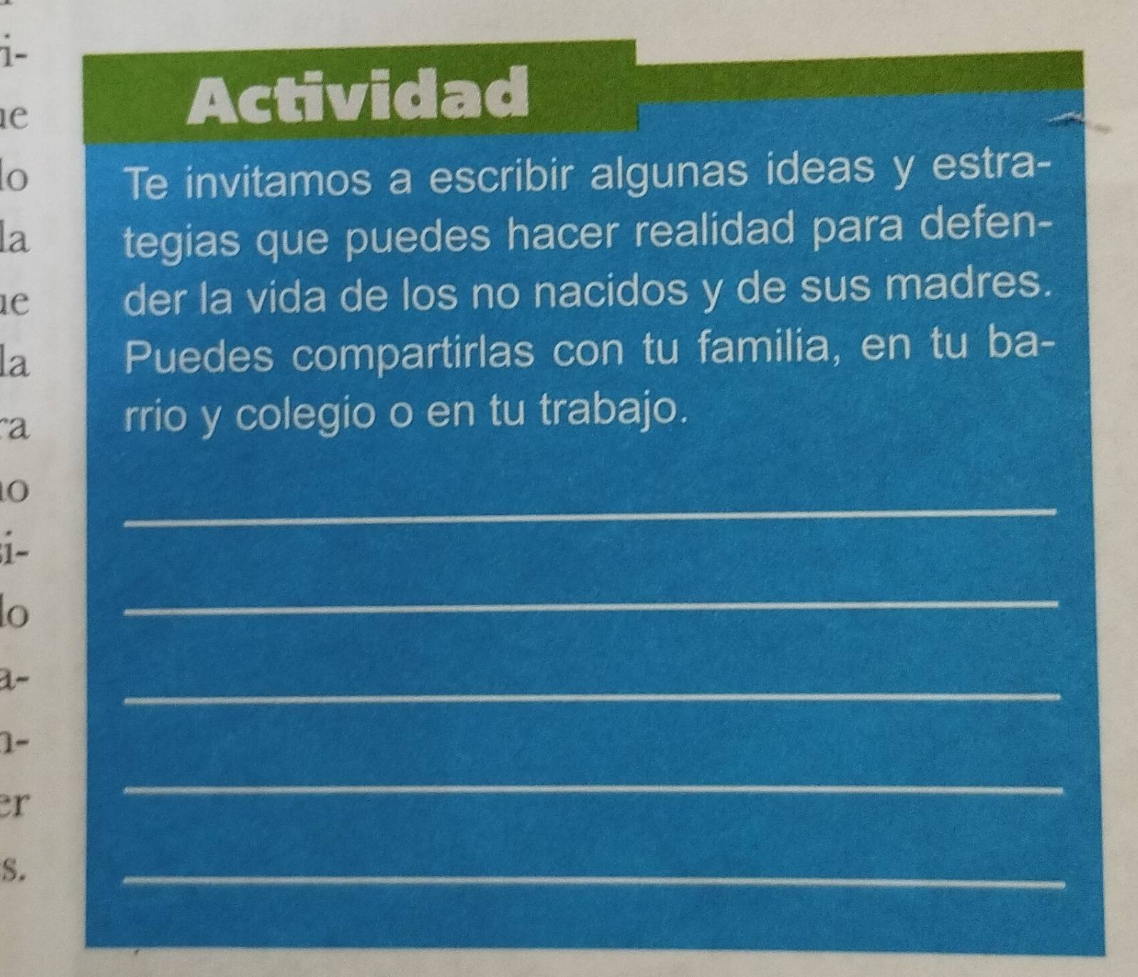 1- 
e 
Actividad 
o Te invitamos a escribir algunas ideas y estra- 
la tegias que puedes hacer realidad para defen- 
1e der la vida de los no nacidos y de sus madres. 
la Puedes compartirlas con tu familia, en tu ba- 
a 
rrio y colegio o en tu trabajo. 
_ 
i- 
lo 
_ 
a- 
_ 
1- 
er 
_ 
S. 
_