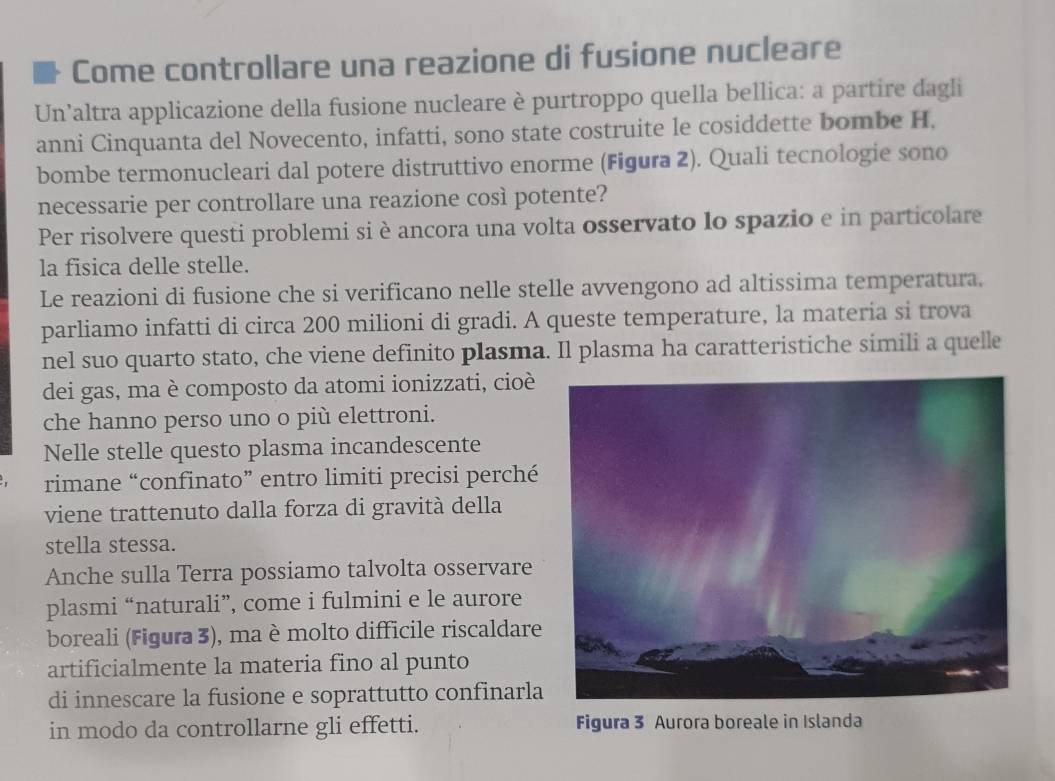 Come controllare una reazione di fusione nucleare 
Un’altra applicazione della fusione nucleare è purtroppo quella bellica: a partire dagli 
anni Cinquanta del Novecento, infatti, sono state costruite le cosiddette bombe H. 
bombe termonucleari dal potere distruttivo enorme (Figura 2). Quali tecnologie sono 
necessarie per controllare una reazione così potente? 
Per risolvere questi problemi si è ancora una volta osservato lo spazio e in particolare 
la fisica delle stelle. 
Le reazioni di fusione che si verificano nelle stelle avvengono ad altissima temperatura. 
parliamo infatti di circa 200 milioni di gradi. A queste temperature, la materia si trova 
nel suo quarto stato, che viene definito plasma. Il plasma ha caratteristiche simili a quelle 
dei gas, ma è composto da atomi ionizzati, cioè 
che hanno perso uno o più elettroni. 
Nelle stelle questo plasma incandescente 
rimane “confinato” entro limiti precisi perché 
viene trattenuto dalla forza di gravità della 
stella stessa. 
Anche sulla Terra possiamo talvolta osservare 
plasmi “naturali”, come i fulmini e le aurore 
boreali (Figura 3), ma èmolto difficile riscaldare 
artificialmente la materia fino al punto 
di innescare la fusione e soprattutto confinarla 
in modo da controllarne gli effetti. Figura 3 Aurora boreale in Islanda