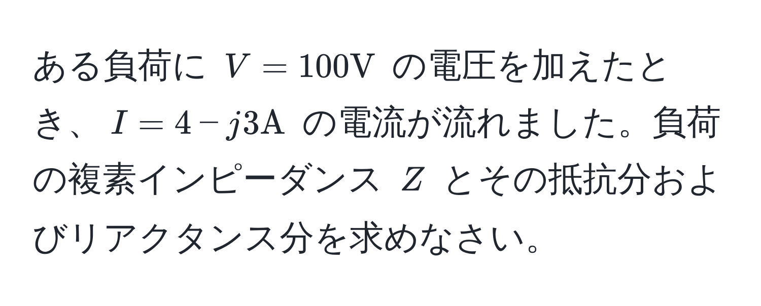 ある負荷に $V = 100 V$ の電圧を加えたとき、$I = 4 - j3 A$ の電流が流れました。負荷の複素インピーダンス $Z$ とその抵抗分およびリアクタンス分を求めなさい。