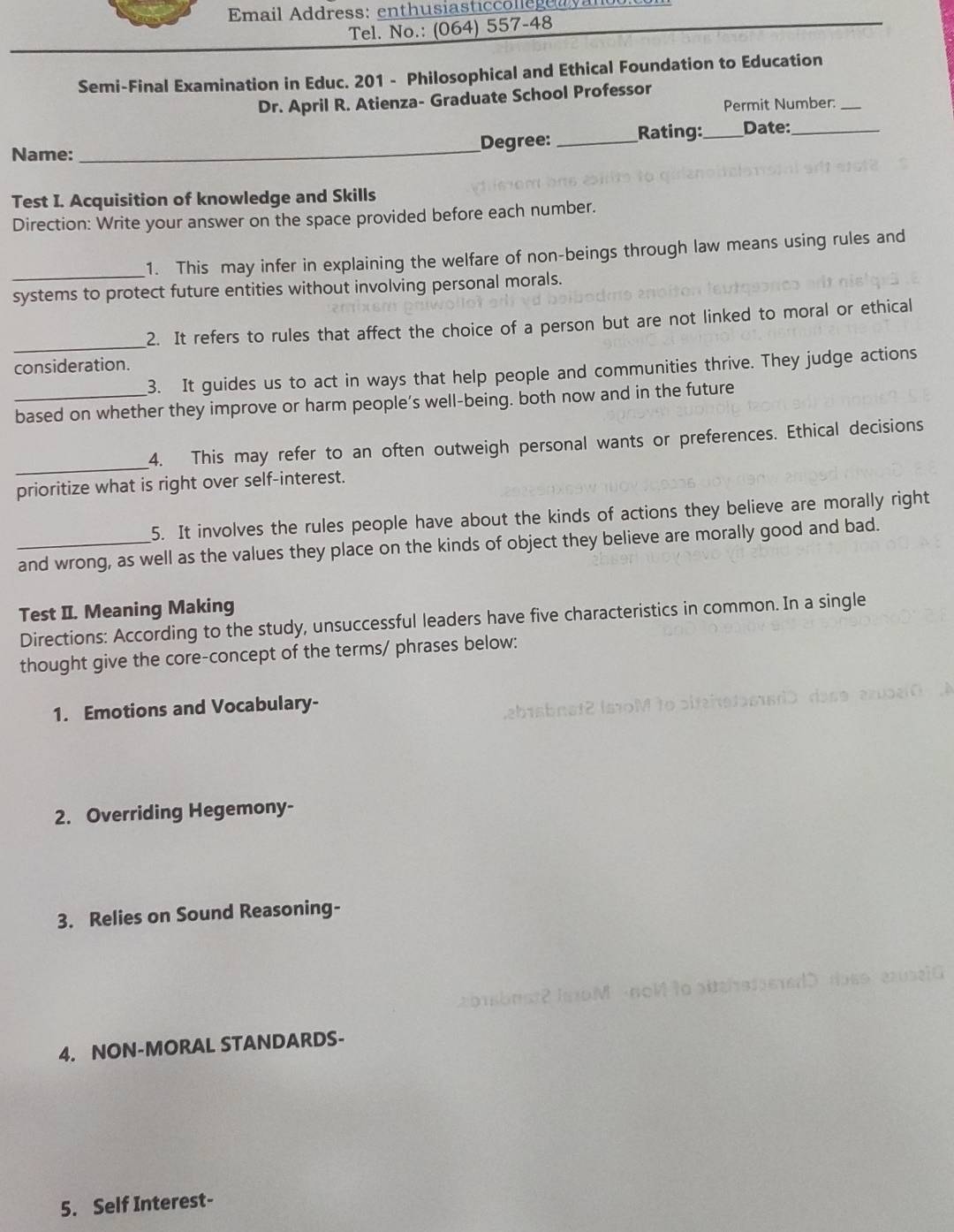 Email Address: enthusiasticcollegea vanoo: 
Tel. No.: (064) 557-48 
Semi-Final Examination in Educ. 201 - Philosophical and Ethical Foundation to Education 
Dr. April R. Atienza- Graduate School Professor 
Permit Number:_ 
Name: _Degree: _Rating: _Date:_ 
Test I. Acquisition of knowledge and Skills 
Direction: Write your answer on the space provided before each number. 
_1. This may infer in explaining the welfare of non-beings through law means using rules and 
systems to protect future entities without involving personal morals. 
_ 
2. It refers to rules that affect the choice of a person but are not linked to moral or ethical 
consideration. 
3. It guides us to act in ways that help people and communities thrive. They judge actions 
based on whether they improve or harm people’s well-being. both now and in the future 
_ 
4. This may refer to an often outweigh personal wants or preferences. Ethical decisions 
prioritize what is right over self-interest. 
5. It involves the rules people have about the kinds of actions they believe are morally right 
_and wrong, as well as the values they place on the kinds of object they believe are morally good and bad. 
Test II. Meaning Making 
Directions: According to the study, unsuccessful leaders have five characteristics in common. In a single 
thought give the core-concept of the terms/ phrases below: 
1. Emotions and Vocabulary- 
2. Overriding Hegemony- 
3. Relies on Sound Reasoning- 
onsbrs2 JaxoM noM to pitehstseredD doss ase1G 
4. NON-MORAL STANDARDS- 
5. Self Interest-