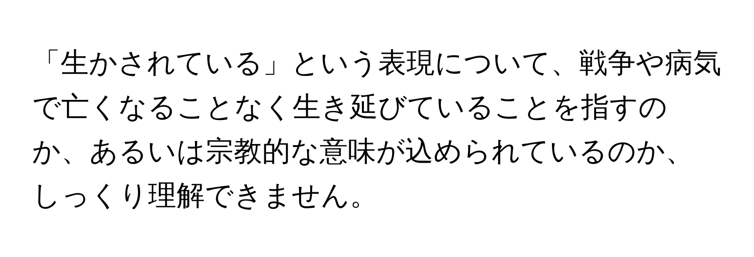 「生かされている」という表現について、戦争や病気で亡くなることなく生き延びていることを指すのか、あるいは宗教的な意味が込められているのか、しっくり理解できません。