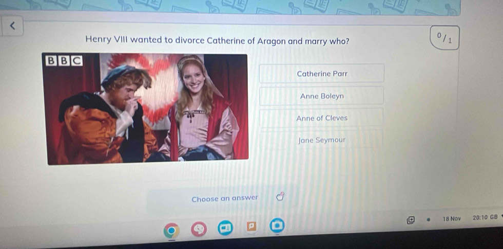 Henry VIII wanted to divorce Catherine of Aragon and marry who? 0 /1
Catherine Parr
Anne Boleyn
Anne of Cleves
Jane Seymour
Choose an answer
18 Nov 20:10 GB