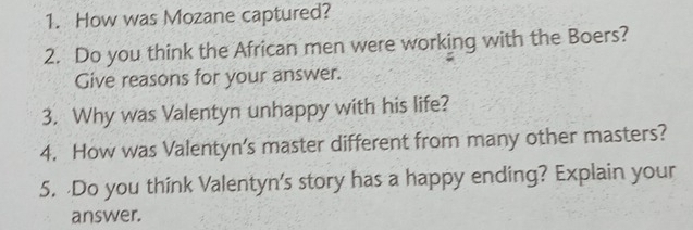 How was Mozane captured? 
2. Do you think the African men were working with the Boers? 
Give reasons for your answer. 
3. Why was Valentyn unhappy with his life? 
4. How was Valentyn’s master different from many other masters? 
5. Do you think Valentyn's story has a happy ending? Explain your 
answer.