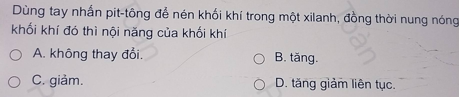 Dùng tay nhấn pit-tông đễ nén khối khí trong một xilanh, đồng thời nung nóng
khối khí đó thì nội năng của khối khí
A. không thay đổi. B. tăng.
C. giảm. D. tăng giảm liên tục.