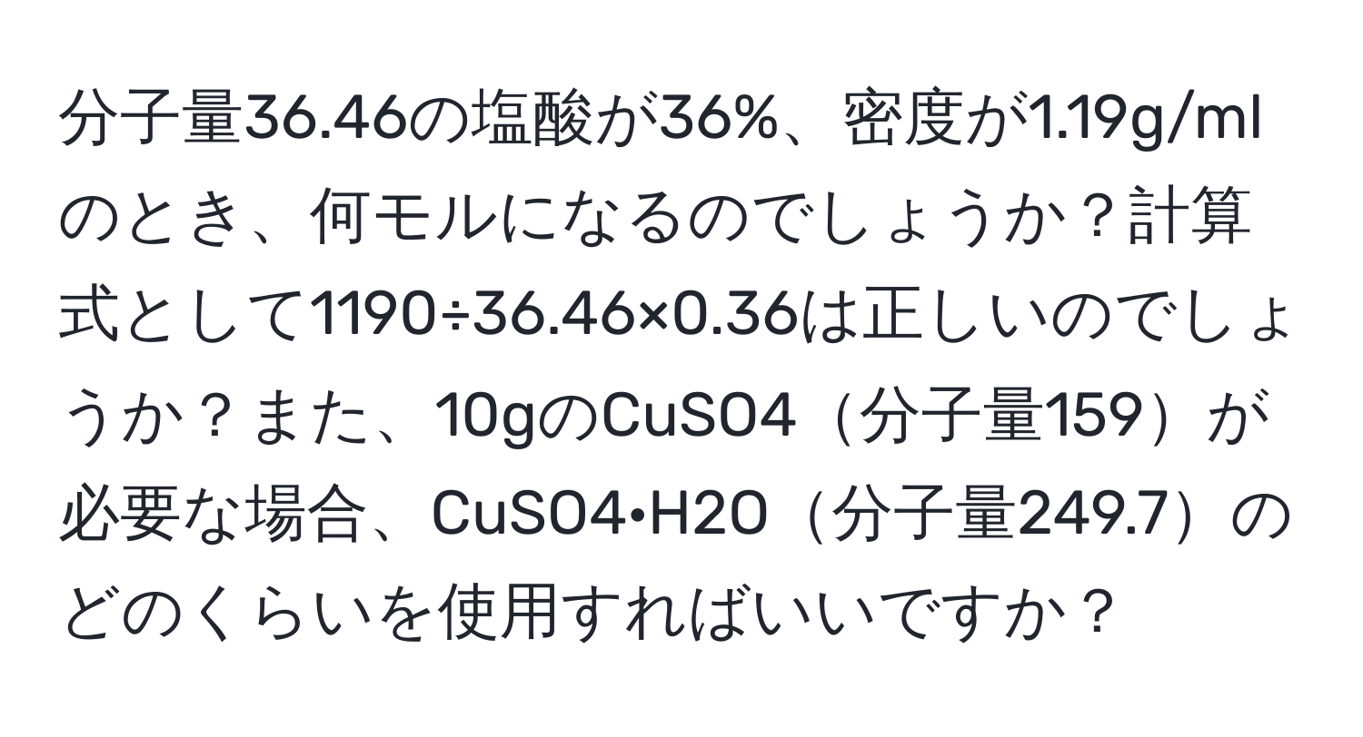 分子量36.46の塩酸が36%、密度が1.19g/mlのとき、何モルになるのでしょうか？計算式として1190÷36.46×0.36は正しいのでしょうか？また、10gのCuSO4分子量159が必要な場合、CuSO4·H2O分子量249.7のどのくらいを使用すればいいですか？