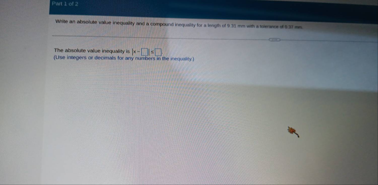 Write an absolute value inequality and a compound inequality for a length of 9.31 mm with a tolerance of 0.37 mm. 
The absolute value inequality is |x-□ |≤ □. 
(Use integers or decimals for any numbers in the inequality.)