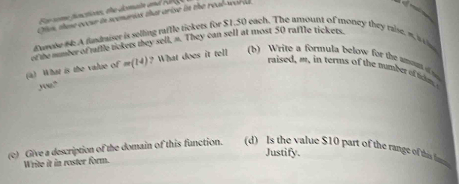 Fr seme finctions, the demain and r a 

Clun, thene eccur io scenarios that arise in the h(x)^th
Ewreise t: A fundraiser is selling raffle tickets for $1.50 each. The amount of money they raise, m is 
of the mumber of raffle tickers they sell, “. They can sell at most 50 raffle tickets. 
(a) What is the value of m(14) ? What does it tell (b) Write a formula below for the amoun 
raised ,m in erms of the number of tcm 
yong" 
Justify. 
(c) Give a description of the domain of this function. (d) Is the value $10 part of the range of this fn 
Write it in roster form.