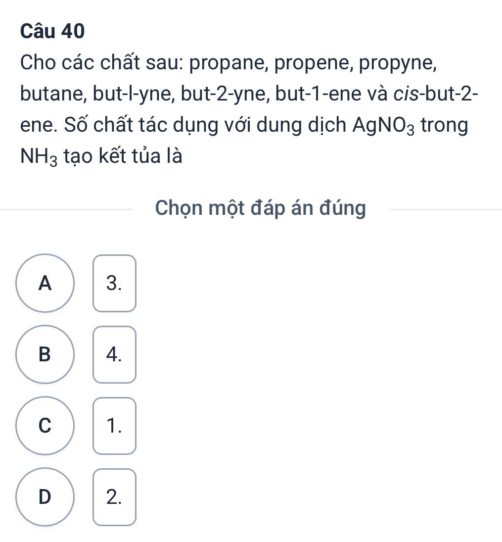 Cho các chất sau: propane, propene, propyne,
butane, but-l-yne, but -2 -yne, but -1 -ene và cis-but -2 -
ene. Số chất tác dụng với dung dịch Ag NO_3 trong
NH_3 tạo kết tủa là
Chọn một đáp án đúng
A 3.
B 4.
C 1.
D 2.