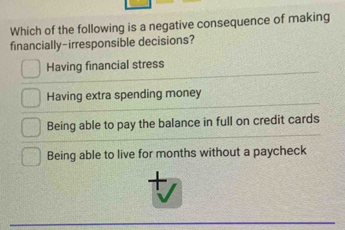 Which of the following is a negative consequence of making
financially-irresponsible decisions?
Having financial stress
Having extra spending money
Being able to pay the balance in full on credit cards
Being able to live for months without a paycheck