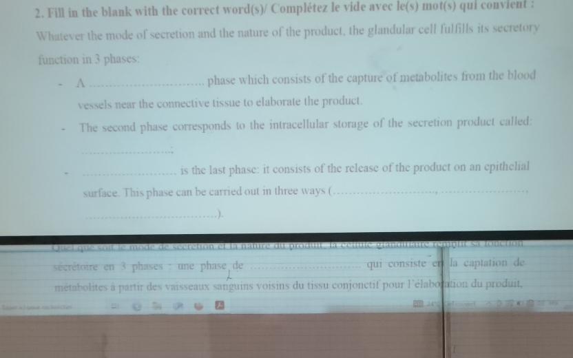 Fill in the blank with the correct word(s)/ Complétez le vide avec le(s) mot(s) qui convient : 
Whatever the mode of secretion and the nature of the product, the glandular cell fulfills its secretory 
function in 3 phases: 
A _phase which consists of the capture of metabolites from the blood 
vessels near the connective tissue to elaborate the product. 
The second phase corresponds to the intracellular storage of the secretion product called: 
_. 
_is the last phase: it consists of the release of the product on an epithelial 
surface. This phase can be carried out in three ways (_ 
_.). 
Quel que soit le mode de sécrction et la nature du produit, la cctule granditaire remplit sa lonction 
sécrétoire en 3 phases : une phase de _qui consiste er la captation de 
métabolites à partir des vaisseaux sanguins voisins du tissu conjonctif pour l'élabocation du produit, 
Eiger «i gour rechescher