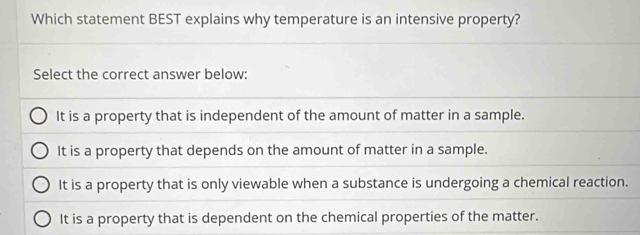 Which statement BEST explains why temperature is an intensive property?
Select the correct answer below:
It is a property that is independent of the amount of matter in a sample.
It is a property that depends on the amount of matter in a sample.
It is a property that is only viewable when a substance is undergoing a chemical reaction.
It is a property that is dependent on the chemical properties of the matter.