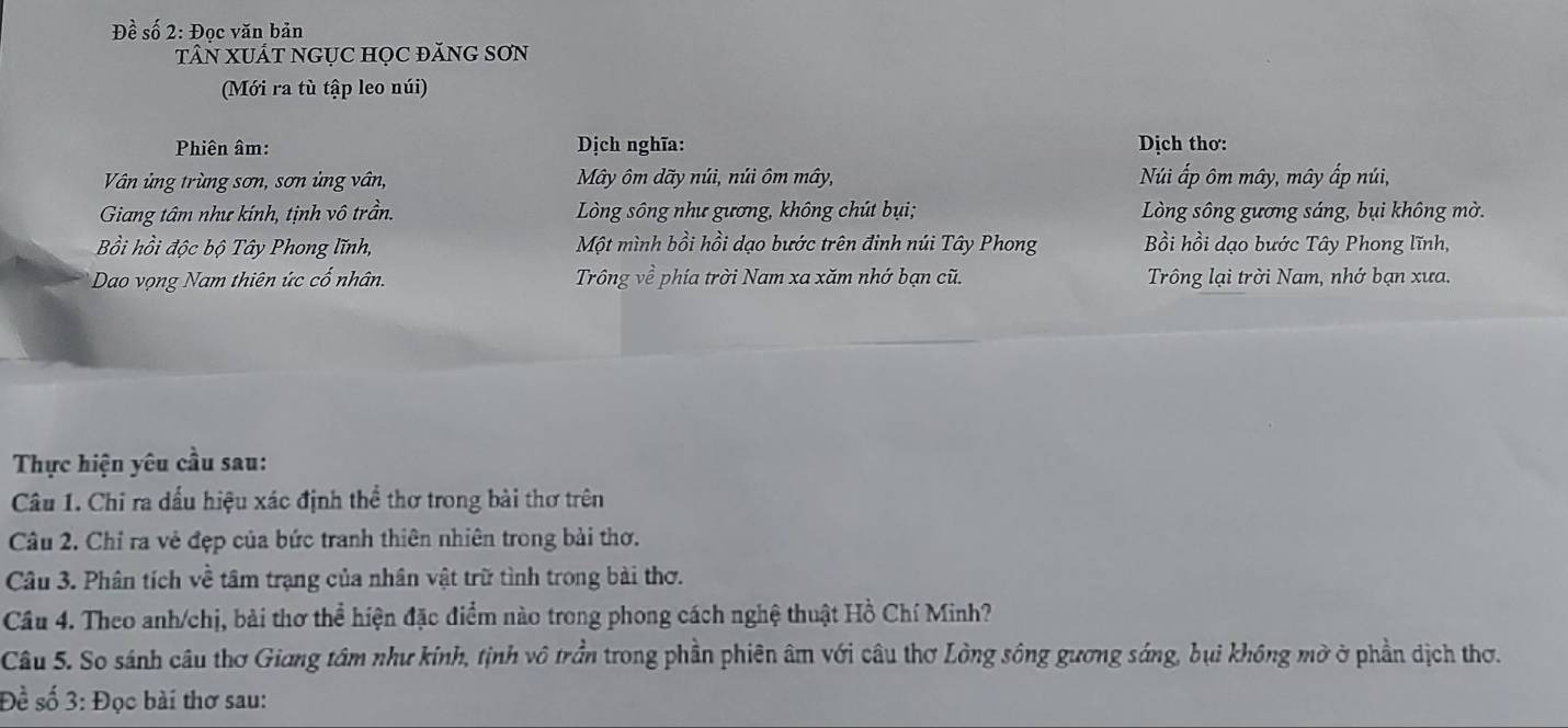 Đề số 2: Đọc văn bản
TâN XUÁT NGụC HọC đăNG SơN
(Mới ra tù tập leo núi)
Phiên âm: Dịch nghĩa: Dịch thơ:
Vân ủng trùng sơn, sơn ủng vân, Mây ôm dãy núi, núi ôm mây, Núi ấp ôm mây, mây ấp núi,
Giang tâm như kính, tịnh vô trần. Lòng sông như gương, không chút bụi; Lòng sông gương sáng, bụi không mờ.
Bồi hồi độc bộ Tây Phong lĩnh, Một mình bồi hồi dạo bước trên đinh núi Tây Phong Bồi hồi dạo bước Tây Phong lĩnh,
* Dao vọng Nam thiên ức cố nhân. Trông về phía trời Nam xa xăm nhớ bạn cũ. Trông lại trời Nam, nhớ bạn xưa.
Thực hiện yêu cầu sau:
Câu 1. Chi ra dấu hiệu xác định thể thơ trong bài thơ trên
Câu 2. Chỉ ra vẻ đẹp của bức tranh thiên nhiên trong bài thơ.
Câu 3. Phân tích về tâm trạng của nhân vật trữ tình trong bài thơ.
Câu 4. Theo anh/chị, bài thơ thể hiện đặc điểm nào trong phong cách nghệ thuật Hồ Chí Minh?
Câu 5. So sánh câu thơ Giang tâm như kinh, tịnh vô trần trong phần phiên âm với câu thơ Lòng sông gương sáng, bụi không mở ở phần dịch thơ.
Đề số 3: Đọc bài thơ sau: