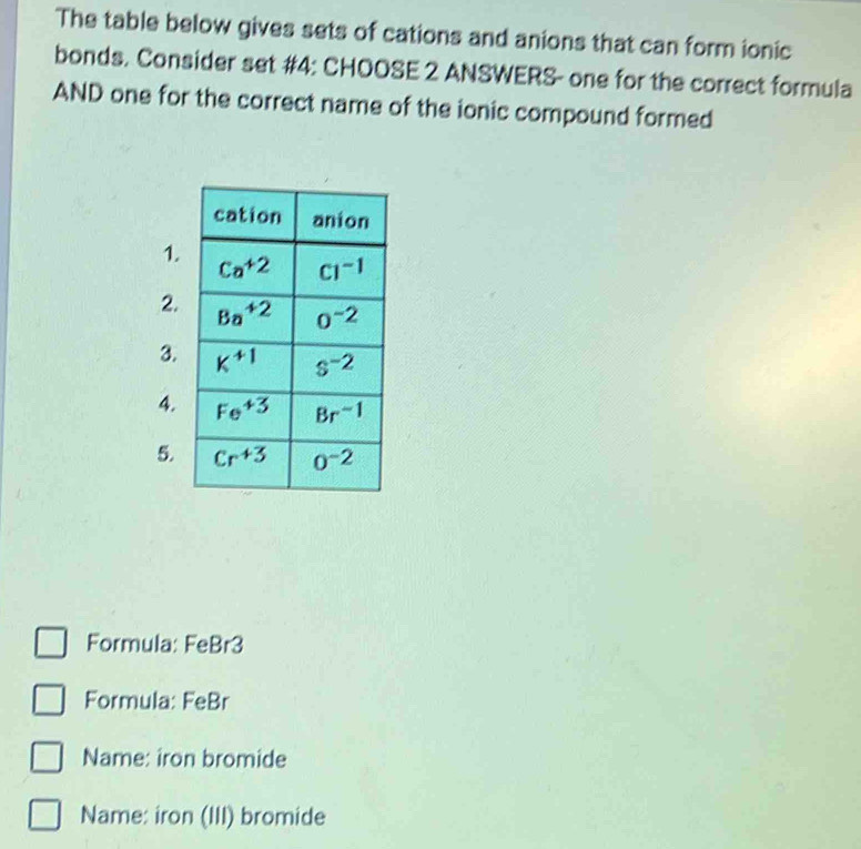 The table below gives sets of cations and anions that can form ionic
bonds. Consider set #4: CHOOSE 2 ANSWERS- one for the correct formula
AND one for the correct name of the ionic compound formed
1.
2.
3.
4.
5.
Formula: FeBr3
Formula: FeBr
Name: iron bromide
Name: iron (III) bromide