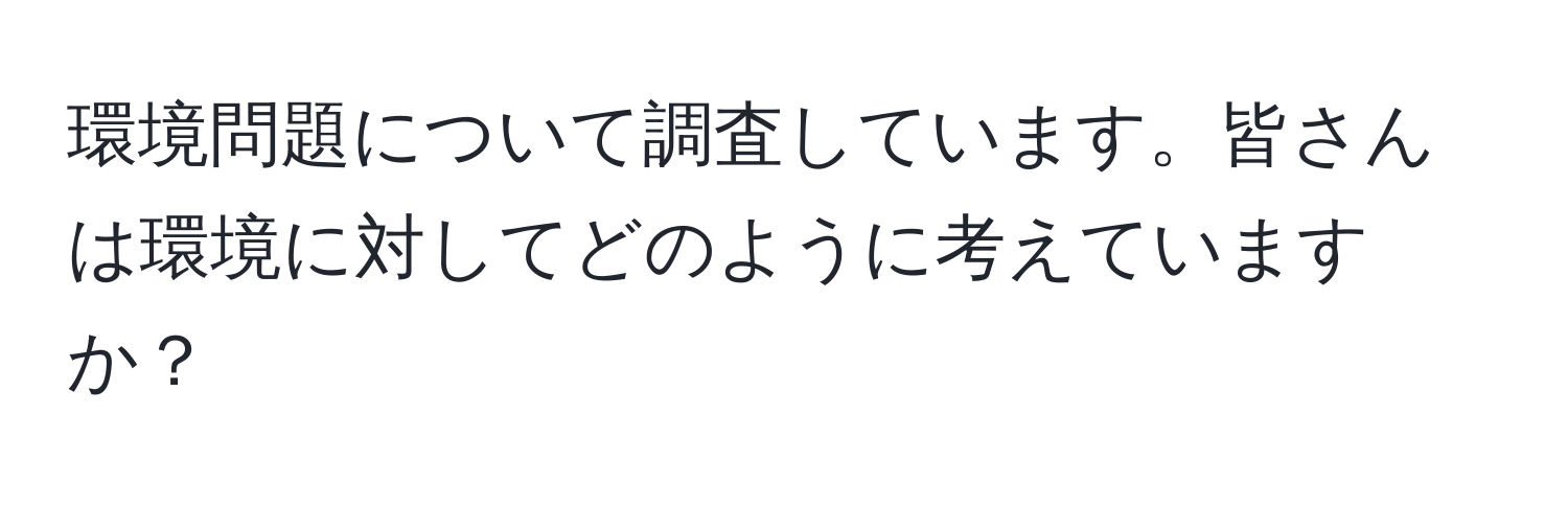 環境問題について調査しています。皆さんは環境に対してどのように考えていますか？