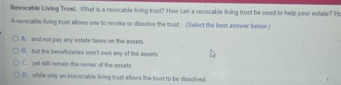 Revocable Living Trust. What is a revocable living trust? How can a revocable living trust be used to help your estate? Ho
A revocable living trust allows one to revoke or dissolve the trust,: (Select the best answer below.)
A. and not pay any estate taxes on the assets.
B. but the beneficiaries won't own any of the assets
C. yet still remain the owner of the assets.
D. while only an irrevocable living trust allows the trust to be dissolved.