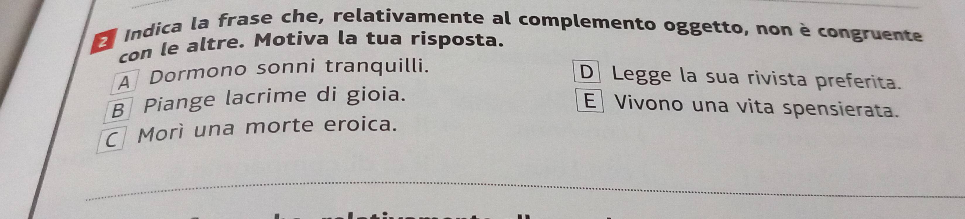 Indica la frase che, relativamente al complemento oggetto, non è congruente
con le altre. Motiva la tua risposta.
A Dormono sonni tranquilli.
D Legge la sua rivista preferita.
B Piange lacrime di gioia.
E Vivono una vita spensierata.
C Morì una morte eroica.
_
_