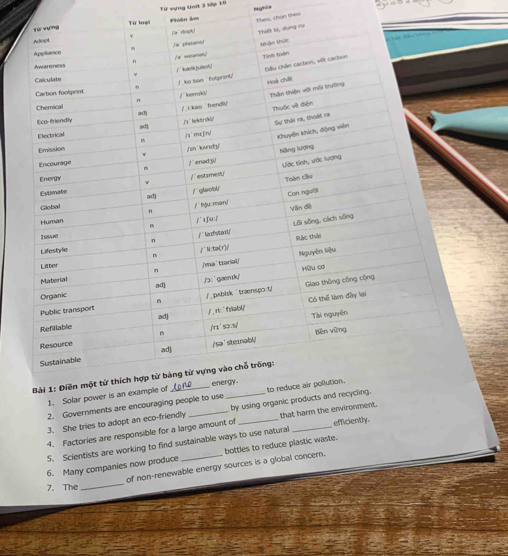 Từ vựng Unit 2 lớp 10
Nghĩa
Phiên âm
Theo, chọn theo
2. Governments 
3. She tries to adopt an eco-friendly _
efficiently.
4. Factories are responsible for a large amount of _that harm the e
5. Scientists are working to find sustainable ways to use natural
6. Many companies now produce _bottles to reduce plastic waste.
of non-renewable energy sources is a global concern.
7. The
_