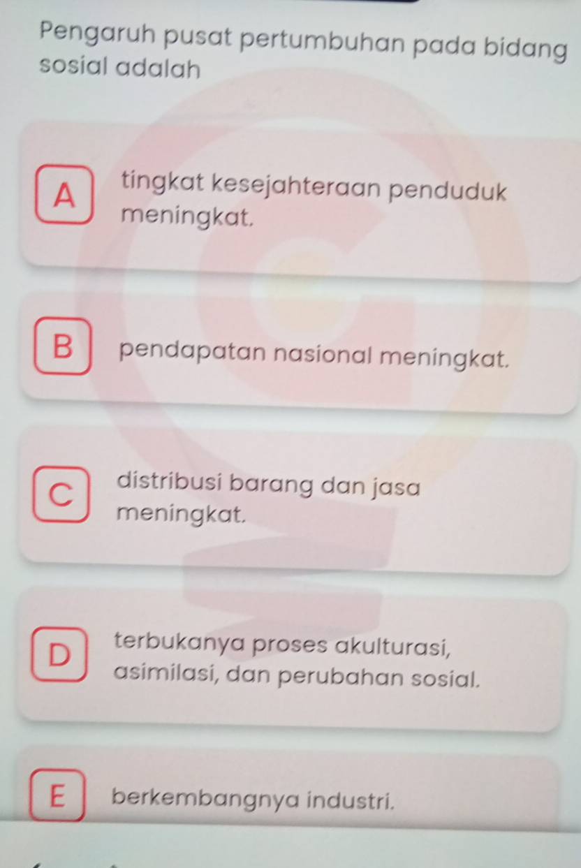 Pengaruh pusat pertumbuhan pada bidang
sosial adalah
A
tingkat kesejahteraan penduduk
meningkat.
B pendapatan nasional meningkat.
C distribusi barang dan jasa
meningkat.
terbukanya proses akulturasi,
D asimilasi, dan perubahan sosial.
E berkembangnya industri.